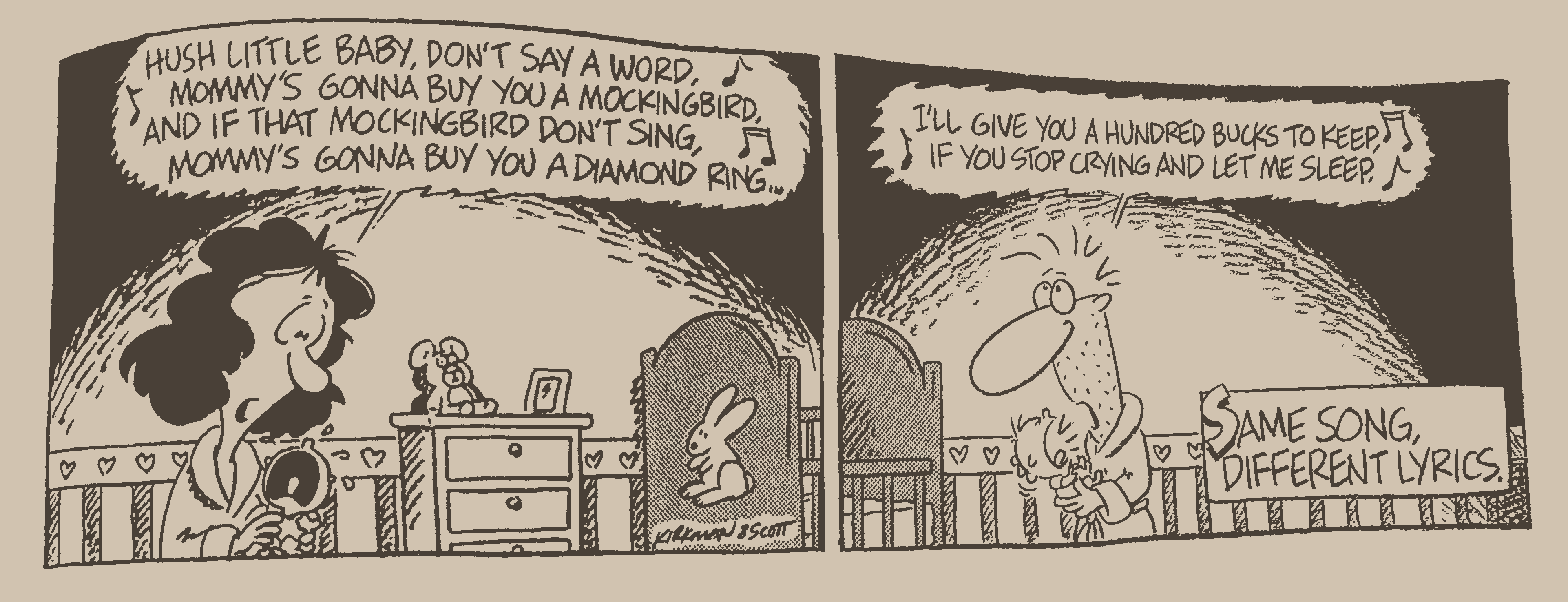 Mother:
HUSH LITTLE BABY, DON'T SAY A WORD.
MOMMY'S GONNA BUY YOU A MOCKINGBIRD,
AND IF THAT MOCKINGBIRD DON'T SING,
MOMMY'S GONNA BUY YOU A DIAMOND RING...
Father:
I'LL GIVE YOU A HUNDRED BUCKS TO KEEP,
IF YOU STOP CRYING AND LET ME SLEEP.
Voiceover:
SAME SONG,
DIFFERENT LYRICS.