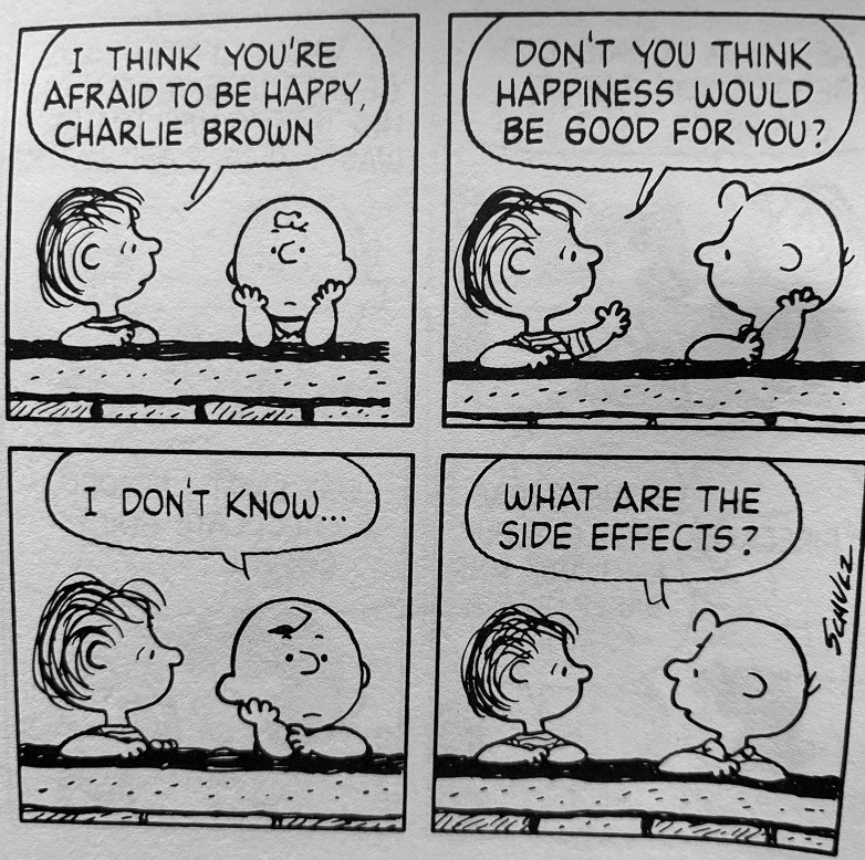 I THINK YOU'RE AFRAID TO BE HAPPY, CHARLIE BROWN
DON'T YOU THINK HAPPINESS WOULD BE GOOD FOR YOU?
I DON'T KNOW...
WHAT ARE THE SIDE EFFECTS?