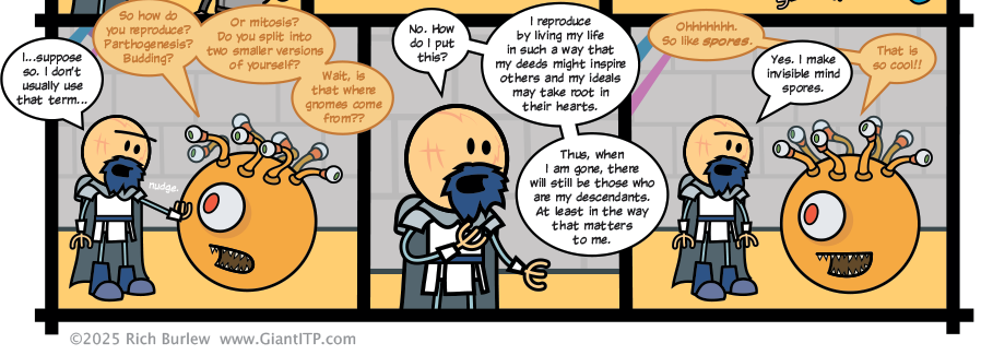 
Sunny: So how do you reproduce? Parthogenesis? Budding?
Sunny: Or mitosis? Do you split into two smaller versions of yourself?
Sunny: Wait, is that where gnomes come from??
O-Chul: No. How do I put this?
O-Chul: I reproduce by living my life in such a way that my deeds might inspire others and my ideals may take root in their hearts.
O-Chul: Thus, when I am gone, there will still be those who are my descendants. At least in the way that matters to me.
Sunny: Ohhhhhhh. So like spores.
O-Chul: Yes. I make invisible mind spores.
Sunny: That is so cool!!
